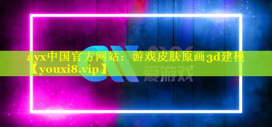 ayx中国官方网站：游戏皮肤原画3d建模